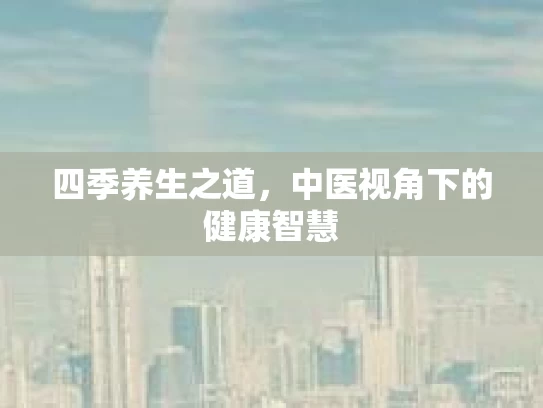 四季养生之道，中医视角下的健康智慧