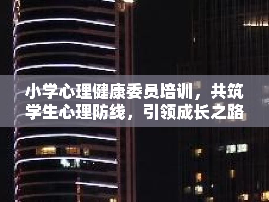 小学心理健康委员培训，共筑学生心理防线，引领成长之路